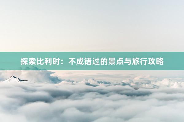 探索比利时：不成错过的景点与旅行攻略