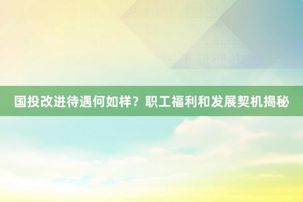 国投改进待遇何如样？职工福利和发展契机揭秘